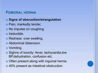 FEMORAL HERNIA
 Signs of obsruction/strangulation
 Pain, markedly tender.
 No impulse on coughing.
 Ireducible.
 Redness over swelling.
 Abdominal distension.
 Vomiting.
 Sighns of toxicity- fever, tachycardia,low
BP,dehydration, confusion etc.
 Often present along with inguinal hernia.
 40% present as intestinal obstruction.
 