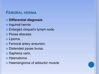 FEMORAL HERNIA
 Differential diagnosis
 Inguinal hernia
 Enlarged cloquet’s lymph node
 Psoas abscess.
 Lipoma.
 Femoral artery aneurism.
 Distended psoas bursa.
 Saphena varix.
 Haematoma
 Haemangioma of adductor muscle
 