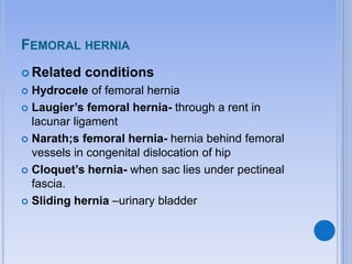 FEMORAL HERNIA
 Related conditions
 Hydrocele of femoral hernia
 Laugier’s femoral hernia- through a rent in
lacunar ligament
 Narath;s femoral hernia- hernia behind femoral
vessels in congenital dislocation of hip
 Cloquet’s hernia- when sac lies under pectineal
fascia.
 Sliding hernia –urinary bladder
 