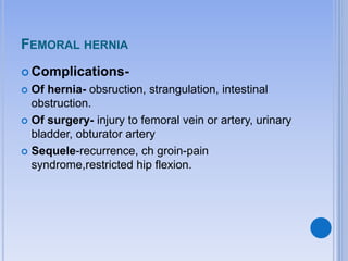 FEMORAL HERNIA
 Complications-
 Of hernia- obsruction, strangulation, intestinal
obstruction.
 Of surgery- injury to femoral vein or artery, urinary
bladder, obturator artery
 Sequele-recurrence, ch groin-pain
syndrome,restricted hip flexion.
 