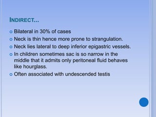 INDIRECT...
 Bilateral in 30% of cases
 Neck is thin hence more prone to strangulation.
 Neck lies lateral to deep inferior epigastric vessels.
 In children sometimes sac is so narrow in the
middle that it admits only peritoneal fluid behaves
like hourglass.
 Often associated with undescended testis
 