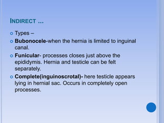 INDIRECT ...
 Types –
 Bubonocele-when the hernia is limited to inguinal
canal.
 Funicular- processes closes just above the
epididymis. Hernia and testicle can be felt
separately.
 Complete(inguinoscrotal)- here testicle appears
lying in hernial sac. Occurs in completely open
processes.
 