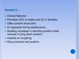 INDIRECT...
 Clinical features-
 Prevalent 25% in males and 2% in females.
 Often present since birth
 Or appeared during adolescence
 Swelling increases in standing position while
reduces in lying down position.
 Impulse on coughing.
 Ring occlusion test positive.
 