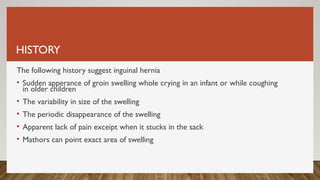 HISTORY
The following history suggest inguinal hernia
• Sudden apperance of groin swelling whole crying in an infant or while coughing
in older children
• The variability in size of the swelling
• The periodic disappearance of the swelling
• Apparent lack of pain exceipt when it stucks in the sack
• Mathors can point exact area of swelling
 