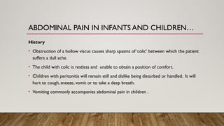 ABDOMINAL PAIN IN INFANTS AND CHILDREN…
History
• Obstruction of a hollow viscus causes sharp spasms of ‘colic’ between which the patient
suffers a dull ache.
• The child with colic is restless and unable to obtain a position of comfort.
• Children with peritonitis will remain still and dislike being disturbed or handled. It will
hurt to cough, sneeze, vomit or to take a deep breath.
• Vomiting commonly accompanies abdominal pain in children .
 