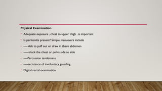 Physical Examination
• Adequate exposure , chest to upper thigh , is important
• Is peritonitis present? Simple manuevers include
- ---- Ask to puff out or draw in there abdomen
- -----shack the chest or pelvis side to side
- ----Percussion tenderness
- ----excistance of involuntary gaurding
• Digital rectal examination
 