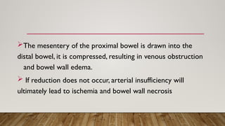 The mesentery of the proximal bowel is drawn into the
distal bowel, it is compressed, resulting in venous obstruction
and bowel wall edema.
 If reduction does not occur, arterial insufficiency will
ultimately lead to ischemia and bowel wall necrosis
 