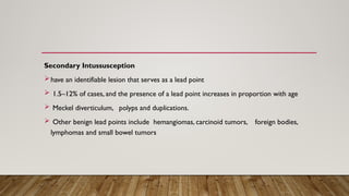 Secondary Intussusception
have an identifiable lesion that serves as a lead point
 1.5–12% of cases, and the presence of a lead point increases in proportion with age
 Meckel diverticulum, polyps and duplications.
 Other benign lead points include hemangiomas, carcinoid tumors, foreign bodies,
lymphomas and small bowel tumors
 