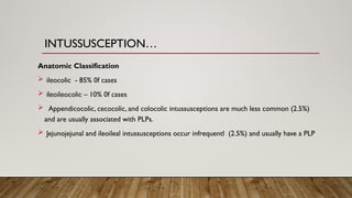 INTUSSUSCEPTION…
Anatomic Classification
 ileocolic - 85% 0f cases
 ileoileocolic – 10% 0f cases
 Appendicocolic, cecocolic, and colocolic intussusceptions are much less common (2.5%)
and are usually associated with PLPs.
 Jejunojejunal and ileoileal intussusceptions occur infrequentl (2.5%) and usually have a PLP
 