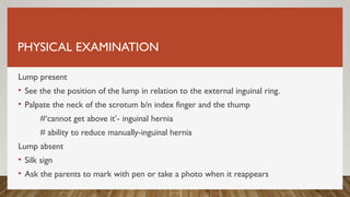 PHYSICAL EXAMINATION
Lump present
• See the the position of the lump in relation to the external inguinal ring.
• Palpate the neck of the scrotum b/n index finger and the thump
#‘cannot get above it’- inguinal hernia
# ability to reduce manually-inguinal hernia
Lump absent
• Silk sign
• Ask the parents to mark with pen or take a photo when it reappears
 