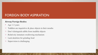 FOREIGN BODY ASPIRATION
Airway Foreign Bodies
• Age 1-3 years
o Toddlers are inquisitive & place objects in their mouths
o Don’t distinguish edible from inedible objects
o Relatively immature swallowing mechanism
o Lack dentition for grinding food
o Supervision is challenging
 