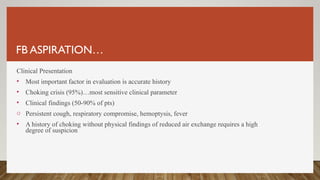 FB ASPIRATION…
Clinical Presentation
• Most important factor in evaluation is accurate history
• Choking crisis (95%)…most sensitive clinical parameter
• Clinical findings (50-90% of pts)
o Persistent cough, respiratory compromise, hemoptysis, fever
• A history of choking without physical findings of reduced air exchange requires a high
degree of suspicion
 