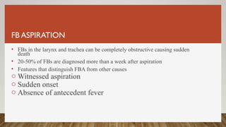 FB ASPIRATION
• FBs in the larynx and trachea can be completely obstructive causing sudden
death
• 20-50% of FBs are diagnosed more than a week after aspiration
• Features that distinguish FBA from other causes
o Witnessed aspiration
o Sudden onset
o Absence of antecedent fever
 