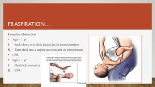 FB ASPIRATION…
Complete obstruction
• Age < 1 yr
I. back blows to a child placed in the prone position
II. Turn child into a supine position and do chest thrusts
• CPR
• Age > 1 yr
I. Heimlich maneuver
II. CPR
 