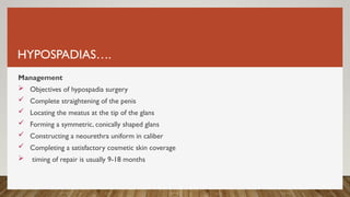 HYPOSPADIAS….
Management
 Objectives of hypospadia surgery
 Complete straightening of the penis
 Locating the meatus at the tip of the glans
 Forming a symmetric, conically shaped glans
 Constructing a neourethra uniform in caliber
 Completing a satisfactory cosmetic skin coverage
 timing of repair is usually 9-18 months
 