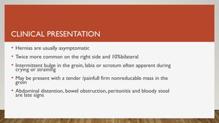 CLINICAL PRESENTATION
• Hernias are usually asymptomatic
• Twice more common on the right side and 10%bilateral
• Intermittent bulge in the groin, labia or scrotum often apparent during
crying or straining
• May be present with a tender /painfull firm nonreducable mass in the
groin
• Abdominal distention, bowel obstruction, peritonitis and bloody stool
are late signs
 
