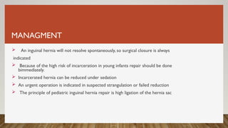 MANAGMENT
 An inguinal hernia will not resolve spontaneously, so surgical closure is always
indicated
 Because of the high risk of incarceration in young infants repair should be done
bimmediately.
 Incarcerated hernia can be reduced under sedation
 An urgent operation is indicated in suspected strangulation or failed reduction
 The principle of pediatric inguinal hernia repair is high ligation of the hernia sac
 