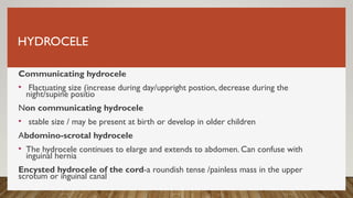 HYDROCELE
Communicating hydrocele
• Flactuating size (increase during day/uppright postion, decrease during the
night/supine positio
Non communicating hydrocele
• stable size / may be present at birth or develop in older children
Abdomino-scrotal hydrocele
• The hydrocele continues to elarge and extends to abdomen. Can confuse with
inguinal hernia
Encysted hydrocele of the cord-a roundish tense /painless mass in the upper
scrotum or inguinal canal
 