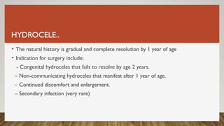 HYDROCELE..
• The natural history is gradual and complete resolution by 1 year of age
• Indication for surgery include;
- Congenital hydroceles that fails to resolve by age 2 years.
– Non-communicating hydroceles that manifest after 1 year of age.
– Continued discomfort and enlargement.
– Secondary infection (very rare)
 