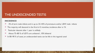 THE UNDESCENDEDTESTIS
INCIDENCE
 3% of term male infants and in up to 33–45% of premature and/or LBW male infants
 The majority will descend in the first 6-12 monthes, incidence after is 1%
 Testicular descent after 1 year is unlikely
 About 75–80 % of UDTs are unilateral , 10% bilateral
 In 80–90 % of cases, an undescended testis can be felt in the inguinal canal
 