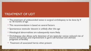 TREATMENT OF UDT
• The treatment of undescended testes is surgical orchidopexy to be done by 9
to 18 months of age.
• This recommendation is based on several factors:
• Spontaneous testicular descent is unlikely after this age
• Histological abnormalities are subsequently more likely
• Orchidopexy also allows early detection of any testicular cancer, reduced risk of
trauma and torsion, and improvement in germ cell function and ultimate
prognosis of fertility
• Treatment of associated hernia when present
 