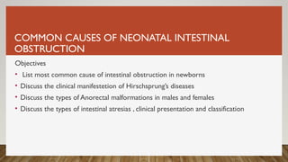 COMMON CAUSES OF NEONATAL INTESTINAL
OBSTRUCTION
Objectives
• List most common cause of intestinal obstruction in newborns
• Discuss the clinical manifestetion of Hirschsprung’s diseases
• Discuss the types of Anorectal malformations in males and females
• Discuss the types of intestinal atresias , clinical presentation and classification
 