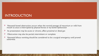 INTRODUCTION
 Neonatal bowel obstruction occurs when the normal passage of meconium or milk from
mouth to anus is interrupted by physical forces or by bowel dysfunction
 Its presentation may be acute or chronic, affect proximal or distal gut
 Obstruction may also be partial, intermittent or complete
 Neonatal bilious vomiting should be considered to be a surgical emergency until proved
otherwise
 