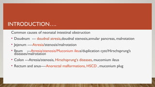 INTRODUCTION….
Common causes of neonatal intestinal obstruction
• Doudnum --- doudnal atresia,doudnal stenosis,annular pancreas, malrotation
• Jejenum ----Atresia/stenosis/malrotation
• Ileum ---Atresia/stenosis/Muconium ileus/duplication cyst/Hirschsprung’s
diseases/malrotation
• Colon ---Atresia/stenosis, Hirschsprung‘s diseases, mucomium ileus
• Rectum and anus----Anorectal malformations, HSCD , muconium plug
 