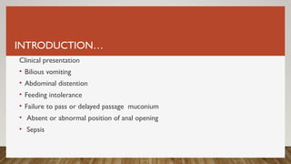 INTRODUCTION…
Clinical presentation
• Bilious vomiting
• Abdominal distention
• Feeding intolerance
• Failure to pass or delayed passage muconium
• Absent or abnormal position of anal opening
• Sepsis
 