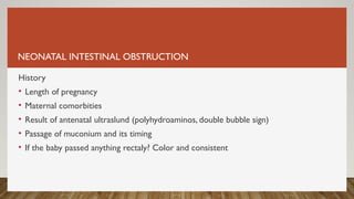 NEONATAL INTESTINAL OBSTRUCTION
History
• Length of pregnancy
• Maternal comorbities
• Result of antenatal ultraslund (polyhydroaminos, double bubble sign)
• Passage of muconium and its timing
• If the baby passed anything rectaly? Color and consistent
 
