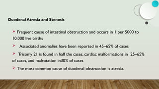 Duodenal Atresia and Stenosis
 Frequent cause of intestinal obstruction and occurs in 1 per 5000 to
10,000 live births
 Associated anomalies have been reported in 45–65% of cases
 Trisomy 21 is found in half the cases, cardiac malformations in 25–65%
of cases, and malrotation in30% of cases
 The most common cause of duodenal obstruction is atresia.
 