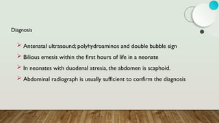 Diagnosis
 Antenatal ultrasound; polyhydroaminos and double bubble sign
 Bilious emesis within the first hours of life in a neonate
 In neonates with duodenal atresia, the abdomen is scaphoid.
 Abdominal radiograph is usually sufficient to confirm the diagnosis
 