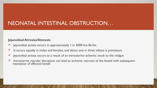 NEONATAL INTESTINAL OBSTRUCTION…
Jejunoileal Atresias/Stenosis
 Jejunoileal atresia occurs in approximately 1 in 5000 live Births
 It occurs equally in males and females, and about one in three infants is premature
 Jejunoileal atresia occurs as a result of an intrauterine ischemic insult to the midgut
 Intrauterine vascular disruption can lead to ischemic necrosis of the bowel with subsequent
resorption of affected bowel
 