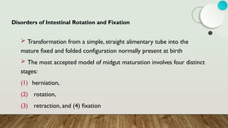 Disorders of Intestinal Rotation and Fixation
 Transformation from a simple, straight alimentary tube into the
mature fixed and folded configuration normally present at birth
 The most accepted model of midgut maturation involves four distinct
stages:
(1) herniation,
(2) rotation,
(3) retraction, and (4) fixation
 