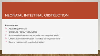 NEONATAL INTESTINAL OBSTRUCTION
Presentation
 Acute MidgutVolvulus
 CHRONIC MIDGUTVOLVULUS
 Acute duodenal obstruction secondary to congenital bands
 Chronic duodenal obstruction secondary to congenital bands
 Reverse rotation with colonic obstruction
 