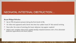 NEONATAL INTESTINAL OBSTRUCTION…
Acute MidgutVolvulus
 Up to 75% of patients present during the first month of life.
 An infant who appeared well at birth who then has sudden onset of bile stained vomiting
 Soon after the onset of vomiting, the lower abdomen may appear scaphoid
 Infants with complete obstruction rapidly develop intestinal ischemia with a firm, distended
abdomen; hypovolemia and shock follows
 