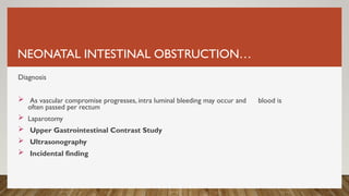 NEONATAL INTESTINAL OBSTRUCTION…
Diagnosis
 As vascular compromise progresses, intra luminal bleeding may occur and blood is
often passed per rectum
 Laparotomy
 Upper Gastrointestinal Contrast Study
 Ultrasonography
 Incidental finding
 