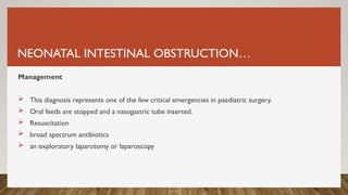 NEONATAL INTESTINAL OBSTRUCTION…
Management
 This diagnosis represents one of the few critical emergencies in paediatric surgery.
 Oral feeds are stopped and a nasogastric tube inserted.
 Resuscitation
 broad spectrum antibiotics
 an exploratory laparotomy or laparoscopy
 