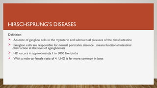 HIRSCHSPRUNG’S DISEASES
Definition
 Absence of ganglion cells in the myenteric and submucosal plexuses of the distal intestine
 Ganglion cells are responsible for normal peristalsis, absence means functional intestinal
obstruction at the level of aganglionosis
 HD occurs in approximately 1 in 5000 live births
 With a male-to-female ratio of 4:1, HD is far more common in boys
 