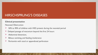 HIRSCHSPRUNG’S DISEASES
Clinical presentation
Neonatal Obstruction
 50% to 90% of children with HSD present during the neonatal period
 Delayed passage of meconium beyond the first 24 hours
 Abdominal distension,
 Bilious vomiting, and feeding intolerance
 Peritonitis with cecal or appendiceal perforation
 