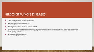 HIRSCHSPRUNG’S DISEASES
 The first priority is resuscitation
 Broad-spectrum antibiotics
 Nasogastric tube should be inserted
 Decompression of the colon using digital rectal stimulation,irrigations, or occasionally an
emergency stoma
 Pull through procedure
 