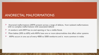 ANORECTAL MALFORMATIONS
 Anorectal malformations (ARM) present across a range of defects, from isolated malformations
with to complex malformations with associated defects
 A newborn with ARM has no anal opening or has a visible fistula
 Most babies (50% to 60%) with ARMs have one or more abnormalities that affect other systems
 ARMs occurs in one out of every 4000 to 5000 newborns and is more common in males
 