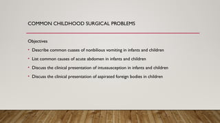 COMMON CHILDHOOD SURGICAL PROBLEMS
Objectives
• Describe common cuases of nonbilious vomiting in infants and children
• List common causes of acute abdomen in infants and children
• Discuss the clinical presentation of intussusception in infants and children
• Discuss the clinical presentation of aspirated foreign bodies in children
 