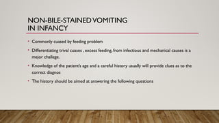 NON-BILE-STAINEDVOMITING
IN INFANCY
• Commonly cuased by feeding problem
• Differentiating trival cuases , excess feeding, from infectious and mechanical causes is a
mejor challege.
• Knowledge of the patient’s age and a careful history usually will provide clues as to the
correct diagnos
• The history should be aimed at answering the following questions
 