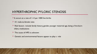 HYPERTHROPHIC PYLORIC STENOSIS
It occurs at a rate of 1–4 per 1000 live births
 4:1 male-to-female ratio
 Risk factors include family history, gender, younger maternal age, being a first-born
infant, medications
 The cause of HPS is unknown
 Genetic and environmental factors appear to play a role
 