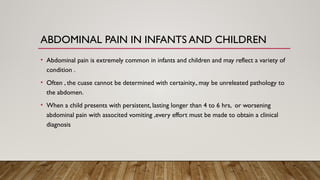 ABDOMINAL PAIN IN INFANTS AND CHILDREN
• Abdominal pain is extremely common in infants and children and may reflect a variety of
condition .
• Often , the cuase cannot be determined with certainity., may be unreleated pathology to
the abdomen.
• When a child presents with persistent, lasting longer than 4 to 6 hrs, or worsening
abdominal pain with associted vomiting ,every effort must be made to obtain a clinical
diagnosis
 