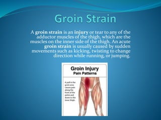A groin strain is an injury or tear to any of the
adductor muscles of the thigh, which are the
muscles on the inner side of the thigh. An acute
groin strain is usually caused by sudden
movements such as kicking, twisting to change
direction while running, or jumping.
 