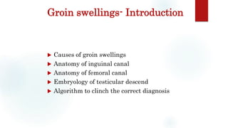 Groin swellings- Introduction
 Causes of groin swellings
 Anatomy of inguinal canal
 Anatomy of femoral canal
 Embryology of testicular descend
 Algorithm to clinch the correct diagnosis
 