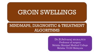 GROIN SWELLINGS
MINDMAPS, DIAGNOSTIC & TREATMENT
ALGORITHMS
Dr.B.Selvaraj MS;Mch;FICS
Professor of surgery
Melaka Manipal Medical College
Melaka 75150 Malaysia
 