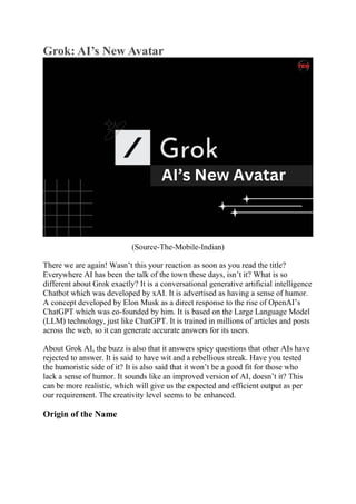 Grok: AI’s New Avatar
(Source-The-Mobile-Indian)
There we are again! Wasn’t this your reaction as soon as you read the title?
Everywhere AI has been the talk of the town these days, isn’t it? What is so
different about Grok exactly? It is a conversational generative artificial intelligence
Chatbot which was developed by xAI. It is advertised as having a sense of humor.
A concept developed by Elon Musk as a direct response to the rise of OpenAI’s
ChatGPT which was co-founded by him. It is based on the Large Language Model
(LLM) technology, just like ChatGPT. It is trained in millions of articles and posts
across the web, so it can generate accurate answers for its users.
About Grok AI, the buzz is also that it answers spicy questions that other AIs have
rejected to answer. It is said to have wit and a rebellious streak. Have you tested
the humoristic side of it? It is also said that it won’t be a good fit for those who
lack a sense of humor. It sounds like an improved version of AI, doesn’t it? This
can be more realistic, which will give us the expected and efficient output as per
our requirement. The creativity level seems to be enhanced.
Origin of the Name
 